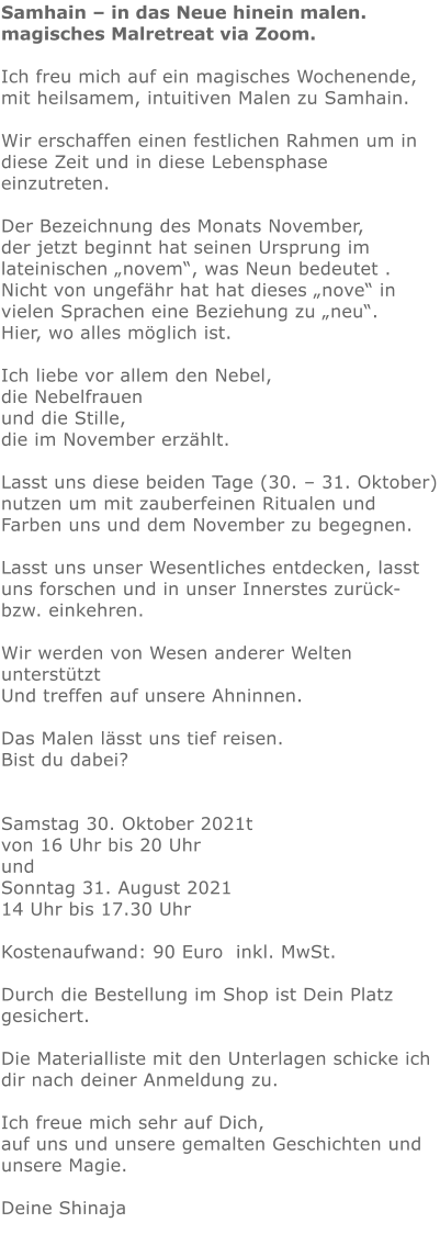 Samhain – in das Neue hinein malen. magisches Malretreat via Zoom.   Ich freu mich auf ein magisches Wochenende, mit heilsamem, intuitiven Malen zu Samhain.  Wir erschaffen einen festlichen Rahmen um in diese Zeit und in diese Lebensphase einzutreten.   Der Bezeichnung des Monats November, der jetzt beginnt hat seinen Ursprung im lateinischen „novem“, was Neun bedeutet . Nicht von ungefähr hat hat dieses „nove“ in vielen Sprachen eine Beziehung zu „neu“. Hier, wo alles möglich ist.  Ich liebe vor allem den Nebel, die Nebelfrauen und die Stille, die im November erzählt.   Lasst uns diese beiden Tage (30. – 31. Oktober) nutzen um mit zauberfeinen Ritualen und Farben uns und dem November zu begegnen.  Lasst uns unser Wesentliches entdecken, lasst uns forschen und in unser Innerstes zurück- bzw. einkehren.  Wir werden von Wesen anderer Welten unterstützt Und treffen auf unsere Ahninnen.  Das Malen lässt uns tief reisen. Bist du dabei?   Samstag 30. Oktober 2021t von 16 Uhr bis 20 Uhr und Sonntag 31. August 2021 14 Uhr bis 17.30 Uhr  Kostenaufwand: 90 Euro  inkl. MwSt.   Durch die Bestellung im Shop ist Dein Platz gesichert.  Die Materialliste mit den Unterlagen schicke ich dir nach deiner Anmeldung zu.  Ich freue mich sehr auf Dich, auf uns und unsere gemalten Geschichten und unsere Magie.  Deine Shinaja