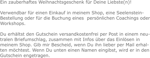 Ein zauberhaftes Weihnachtsgeschenk für Deine Liebste(n)!  Verwendbar für einen Einkauf in meinem Shop, eine Seelenstein-Bestellung oder für die Buchung eines  persönlichen Coachings oder Workshops.  Du erhältst den Gutschein versandkostenfrei per Post in einem neutralen Briefumschlag, zusammen mit Infos über das Einlösen in meinem Shop. Gib mir Bescheid, wenn Du ihn lieber per Mail erhalten möchtest. Wenn Du unten einen Namen eingibst, wird er in den Gutschein engetragen.