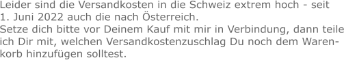 Leider sind die Versandkosten in die Schweiz extrem hoch - seit 1. Juni 2022 auch die nach Österreich. Setze dich bitte vor Deinem Kauf mit mir in Verbindung, dann teile ich Dir mit, welchen Versandkostenzuschlag Du noch dem Warenkorb hinzufügen solltest.