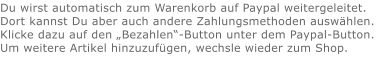Du wirst automatisch zum Warenkorb auf Paypal weitergeleitet. Dort kannst Du aber auch andere Zahlungsmethoden auswählen.Klicke dazu auf den „Bezahlen“-Button unter dem Paypal-Button.  Um weitere Artikel hinzuzufügen, wechsle wieder zum Shop.