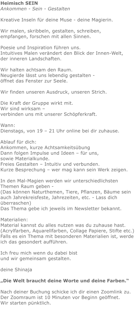 Heimisch SEINAnkommen - Sein - Gestalten   Kreative Inseln für deine Muse - deine Magierin.  Wir malen, skribbeln, gestalten, schreiben, empfangen, forschen mit allen Sinnen. Poesie und Inspiration führen uns.Intuitives Malen verändert den Blick der Innen-Welt, der inneren Landschaften.   Wir halten achtsam den Raum.  Neugierde lässt uns lebendig gestalten - öffnet das Fenster zur Seele. Wir finden unseren Ausdruck, unseren Strich.  Die Kraft der Gruppe wirkt mit.   Wir sind wirksam – verbinden uns mit unserer Schöpferkraft. Wann:  Dienstags, von 19 – 21 Uhr online bei dir zuhause.   Ablauf für dich:   Ankommen, kurze Achtsamkeitsübung Dann folgen Impulse und Ideen – für uns, sowie Materialkunde. Freies Gestalten – Intuitiv und verbunden.  Kurze Besprechung – wer mag kann sein Werk zeigen.   In den Mal-Magien werden wir unterschiedlichsten Themen Raum geben - (Das können Naturthemen, Tiere, Pflanzen, Bäume sein auch Jahrekreisfeste, Jahrezeiten, etc. - Lass dich überraschen) Das Thema gebe ich jeweils im Newsletter bekannt. Materialien: Material kannst du alles nutzen was du zuhause hast.  (Acrylfarben, Aquarellfarben, Collage Papiere, Stifte etc.)  Falls es ein Thema mit besonderen Materialien ist, werde ich das gesondert aufführen.   Ich freu mich wenn du dabei bist und wir gemeinsam gestalten.   deine Shinaja   „Die Welt braucht deine Worte und deine Farben.“  Nach deiner Buchung schicke ich dir einen Zoomlink zu. Der Zoomraum ist 10 Minuten vor Beginn geöffnet. Wir starten pünktlich.