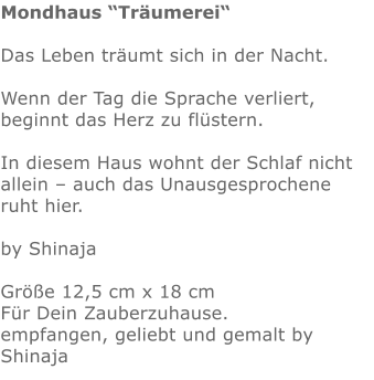Mondhaus “Träumerei“  Das Leben träumt sich in der Nacht.  Wenn der Tag die Sprache verliert, beginnt das Herz zu flüstern.  In diesem Haus wohnt der Schlaf nicht allein – auch das Unausgesprochene ruht hier.  by Shinaja  Größe 12,5 cm x 18 cm  Für Dein Zauberzuhause.  empfangen, geliebt und gemalt by Shinaja