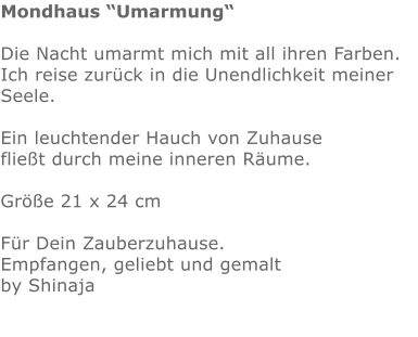Mondhaus “Umarmung“  Die Nacht umarmt mich mit all ihren Farben. Ich reise zurück in die Unendlichkeit meiner Seele.  Ein leuchtender Hauch von Zuhause fließt durch meine inneren Räume.  Größe 21 x 24 cm  Für Dein Zauberzuhause. Empfangen, geliebt und gemalt  by Shinaja