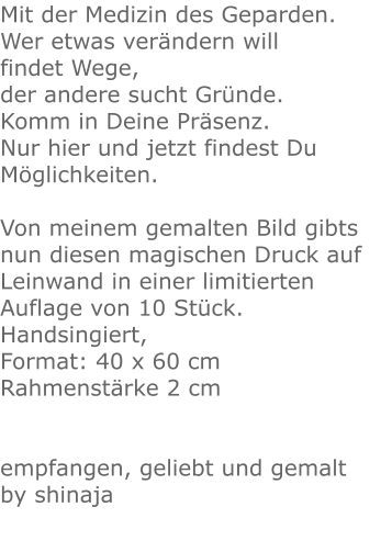 Mit der Medizin des Geparden.Wer etwas verändern will findet Wege,der andere sucht Gründe.Komm in Deine Präsenz.Nur hier und jetzt findest Du Möglichkeiten.Von meinem gemalten Bild gibts nun diesen magischen Druck auf Leinwand in einer limitierten Auflage von 10 Stück.Handsingiert, Format: 40 x 60 cmRahmenstärke 2 cm  empfangen, geliebt und gemalt by shinaja