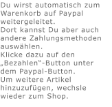 Du wirst automatisch zum Warenkorb auf Paypal weitergeleitet. Dort kannst Du aber auch andere Zahlungsmethoden auswählen.Klicke dazu auf den „Bezahlen“-Button unter dem Paypal-Button.  Um weitere Artikel hinzuzufügen, wechsle wieder zum Shop.