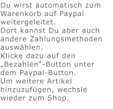 Du wirst automatisch zum Warenkorb auf Paypal weitergeleitet. Dort kannst Du aber auch andere Zahlungsmethoden auswählen.Klicke dazu auf den „Bezahlen“-Button unter dem Paypal-Button.  Um weitere Artikel hinzuzufügen, wechsle wieder zum Shop.
