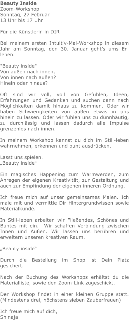 Beauty Inside Zoom-Workshop Sonntag, 27 Februar 13 Uhr bis 17 Uhr   Für die Künstlerin in DIR  Bei meinem ersten Intuitiv-Mal-Workshop in diesem Jahr am Sonntag, den 30. Januar geht’s ums Er- leben.   "Beauty inside"  Von außen nach innen,  Von innen nach außen?  Hinein oder hinaus?  Oft sind wir voll, voll von Gefühlen, Ideen, Erfahrungen und Gedanken und suchen dann nach Möglichkeiten damit hinaus zu kommen. Oder wir haben Schwierigkeiten von außen etwas in uns hinein zu lassen. Oder wir fühlen uns zu dünnhäutig, zu durchlässig und lassen dadurch alle Impulse grenzenlos nach innen.   In meinem Workshop kannst du dich im Still-leben wahrnehmen, erkennen und bunt ausdrücken.  Lasst uns spielen.  „Beauty inside“  Ein magisches Happening zum Warmwerden, zum Anregen der eigenen Kreativität, zur Gestaltung und auch zur Empfindung der eigenen inneren Ordnung.    Ich freue mich auf unser gemeinsames Malen. Ich male mit und vermittle Dir Hintergrundwissen sowie Materialkunde.  In Still-leben arbeiten wir Fließendes, Schönes und Buntes mit ein.  Wir schaffen Verbindung zwischen Innen und Außen. Wir lassen uns berühren und erweitern unseren kreativen Raum.  „Beauty inside“  Durch die Bestellung im Shop ist Dein Platz gesichert.  Nach der Buchung des Workshops erhältst du die Materialliste, sowie den Zoom-Link zugeschickt.  Der Workshop findet in einer kleinen Gruppe statt. (Mindestens drei, höchstens sieben Zauberfrauen)    Ich freue mich auf dich,  Shinaja