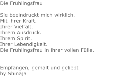 Die Frühlingsfrau  Sie beeindruckt mich wirklich. Mit ihrer Kraft.  Ihrer Vielfalt. Ihrem Ausdruck. Ihrem Spirit.  Ihrer Lebendigkeit.  Die Frühlingsfrau in ihrer vollen Fülle.   Empfangen, gemalt und geliebt by Shinaja