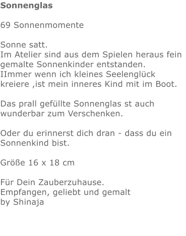 Sonnenglas  69 Sonnenmomente  Sonne satt. Im Atelier sind aus dem Spielen heraus fein gemalte Sonnenkinder entstanden. IImmer wenn ich kleines Seelenglück kreiere ,ist mein inneres Kind mit im Boot.   Das prall gefüllte Sonnenglas st auch wunderbar zum Verschenken.Oder du erinnerst dich dran - dass du ein Sonnenkind bist.  Größe 16 x 18 cm   Für Dein Zauberzuhause. Empfangen, geliebt und gemalt  by Shinaja
