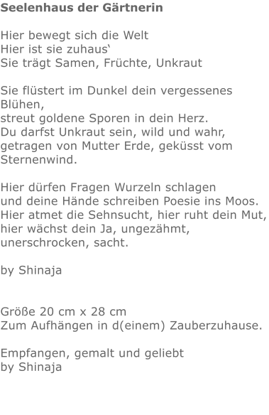 Seelenhaus der Gärtnerin  Hier bewegt sich die Welt Hier ist sie zuhaus‘ Sie trägt Samen, Früchte, Unkraut  Sie flüstert im Dunkel dein vergessenes Blühen, streut goldene Sporen in dein Herz. Du darfst Unkraut sein, wild und wahr, getragen von Mutter Erde, geküsst vom Sternenwind.  Hier dürfen Fragen Wurzeln schlagen und deine Hände schreiben Poesie ins Moos. Hier atmet die Sehnsucht, hier ruht dein Mut, hier wächst dein Ja, ungezähmt, unerschrocken, sacht.  by Shinaja   Größe 20 cm x 28 cm  Zum Aufhängen in d(einem) Zauberzuhause.   Empfangen, gemalt und geliebt by Shinaja