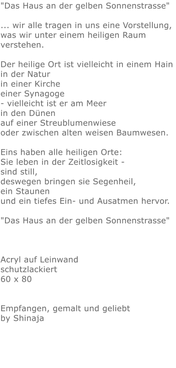 "Das Haus an der gelben Sonnenstrasse"   ... wir alle tragen in uns eine Vorstellung,  was wir unter einem heiligen Raum verstehen.   Der heilige Ort ist vielleicht in einem Hain in der Natur in einer Kirche einer Synagoge - vielleicht ist er am Meer in den Dünen auf einer Streublumenwiese oder zwischen alten weisen Baumwesen.  Eins haben alle heiligen Orte:  Sie leben in der Zeitlosigkeit - sind still,  deswegen bringen sie Segenheil, ein Staunen  und ein tiefes Ein- und Ausatmen hervor.  "Das Haus an der gelben Sonnenstrasse"    Acryl auf Leinwand schutzlackiert 60 x 80   Empfangen, gemalt und geliebt by Shinaja