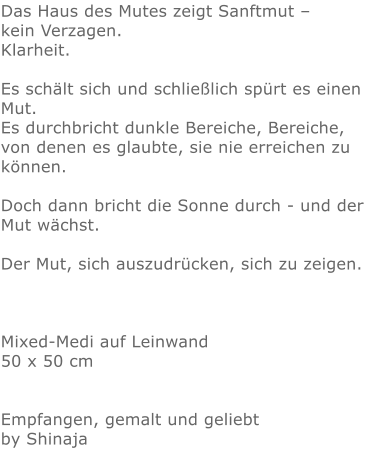 Das Haus des Mutes zeigt Sanftmut –  kein Verzagen.  Klarheit.  Es schält sich und schließlich spürt es einen Mut.  Es durchbricht dunkle Bereiche, Bereiche, von denen es glaubte, sie nie erreichen zu können.   Doch dann bricht die Sonne durch - und der Mut wächst.  Der Mut, sich auszudrücken, sich zu zeigen.    Mixed-Medi auf Leinwand 50 x 50 cm   Empfangen, gemalt und geliebt by Shinaja