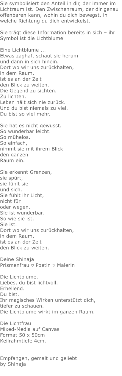 Sie symbolisiert den Anteil in dir, der immer im Lichtraum ist. Den Zwischenraum, der dir genau offenbaren kann, wohin du dich bewegst, in welche Richtung du dich entwickelst.  Sie trägt diese Information bereits in sich – ihr Symbol ist die Lichtblume.  Eine Lichtblume ...  Etwas zaghaft schaut sie herum  und dann in sich hinein. Dort wo wir uns zurückhalten, in dem Raum, ist es an der Zeit  den Blick zu weiten.  Die Gegend zu sichten. Zu lichten. Leben hält sich nie zurück. Und du bist niemals zu viel. Du bist so viel mehr.  Sie hat es nicht gewusst. So wunderbar leicht.  So mühelos. So einfach,   nimmt sie mit ihrem Blick  den ganzen  Raum ein.  Sie erkennt Grenzen,  sie spürt,  sie fühlt sie und sich. Sie fühlt ihr Licht,  nicht für oder wegen. Sie ist wunderbar. So wie sie ist. Sie ist. Dort wo wir uns zurückhalten, in dem Raum, ist es an der Zeit  den Blick zu weiten.  Deine Shinaja Prismenfrau ♡ Poetin ♡ Malerin  Die Lichtblume.  Liebes, du bist lichtvoll. Erhellend.  Du bist.  Ihr magisches Wirken unterstützt dich, tiefer zu schauen.  Die Lichtblume wirkt im ganzen Raum.  Die Lichtfrau Mixed-Media auf Canvas Format 50 x 50cm  Keilrahmtiefe 4cm.   Empfangen, gemalt und geliebt by Shinaja
