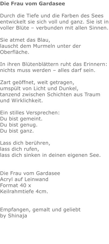 Die Frau vom Gardasee  Durch die Tiefe und die Farben des Sees entwickelt sie sich voll und ganz. Sie ist in voller Blüte – verbunden mit allen Sinnen.  Sie atmet das Blau, lauscht dem Murmeln unter der Oberfläche.  In ihren Blütenblättern ruht das Erinnern: nichts muss werden – alles darf sein.  Zart geöffnet, weit getragen, umspült von Licht und Dunkel, tanzend zwischen Schichten aus Traum und Wirklichkeit.  Ein stilles Versprechen: Du bist gemeint. Du bist genug. Du bist ganz.  Lass dich berühren, lass dich rufen, lass dich sinken in deinen eigenen See.   Die Frau vom Gardasee Acryl auf Leinwand Format 40 x  Keilrahmtiefe 4cm.   Empfangen, gemalt und geliebt by Shinaja