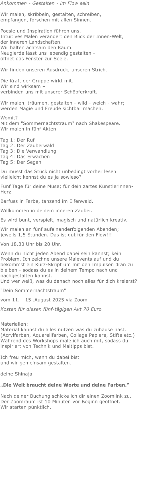 Ankommen - Gestalten - im Flow sein   Wir malen, skribbeln, gestalten, schreiben, empfangen, forschen mit allen Sinnen. Poesie und Inspiration führen uns.Intuitives Malen verändert den Blick der Innen-Welt, der inneren Landschaften. Wir halten achtsam den Raum.  Neugierde lässt uns lebendig gestalten - öffnet das Fenster zur Seele. Wir finden unseren Ausdruck, unseren Strich.  Die Kraft der Gruppe wirkt mit.   Wir sind wirksam – verbinden uns mit unserer Schöpferkraft. Wir malen, träumen, gestalten - wild - weich - wahr;  werden Magie und Freude sichtbar machen.  Womit?  Mit dem "Sommernachtstraum" nach Shakespeare. Wir malen in fünf Akten.Tag 1: Der RufTag 2: Der ZauberwaldTag 3: Die VerwandlungTag 4: Das ErwachenTag 5: Der Segen  Du musst das Stück nicht unbedingt vorher lesen  vielleicht kennst du es ja sowieso? Fünf Tage für deine Muse; für dein zartes Künstlerinnen-Herz.  Barfuss in Farbe, tanzend im Elfenwald.  Willkommen in deinem inneren Zauber.  Es wird bunt, verspielt, magisch und natürlich kreativ. Wir malen an fünf aufeinanderfolgenden Abenden; jeweils 1,5 Stunden. Das ist gut für den Flow!!!  Von 18.30 Uhr bis 20 Uhr.  Wenn du nicht jeden Abend dabei sein kannst; kein Problem. Ich zeichne unsere Malevents auf und du bekommst ein Kurz-Skript um mit den Impulsen dran zu bleiben - sodass du es in deinem Tempo nach und nachgestalten kannst. Und wer weiß, was du danach noch alles für dich kreierst?  "Dein Sommernachtstraum"  vom 11. - 15 .August 2025 via Zoom  Kosten für diesen fünf-tägigen Akt 70 Euro Materialien: Material kannst du alles nutzen was du zuhause hast.  (Acrylfarben, Aquarellfarben, Collage Papiere, Stifte etc.) Während des Workshops male ich auch mit, sodass du inspiriert von Technik und Maltipps bist.   Ich freu mich, wenn du dabei bist und wir gemeinsam gestalten.   deine Shinaja   „Die Welt braucht deine Worte und deine Farben.“  Nach deiner Buchung schicke ich dir einen Zoomlink zu. Der Zoomraum ist 10 Minuten vor Beginn geöffnet. Wir starten pünktlich.
