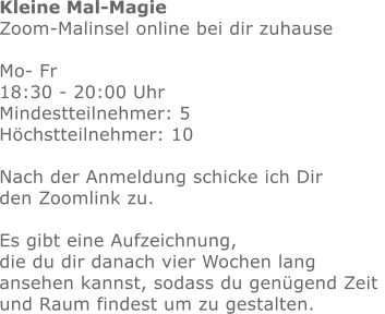 Kleine Mal-Magie Zoom-Malinsel online bei dir zuhause  Mo- Fr   18:30 - 20:00 Uhr Mindestteilnehmer: 5Höchstteilnehmer: 10  Nach der Anmeldung schicke ich Dir den Zoomlink zu.Es gibt eine Aufzeichnung, die du dir danach vier Wochen lang ansehen kannst, sodass du genügend Zeit und Raum findest um zu gestalten.  