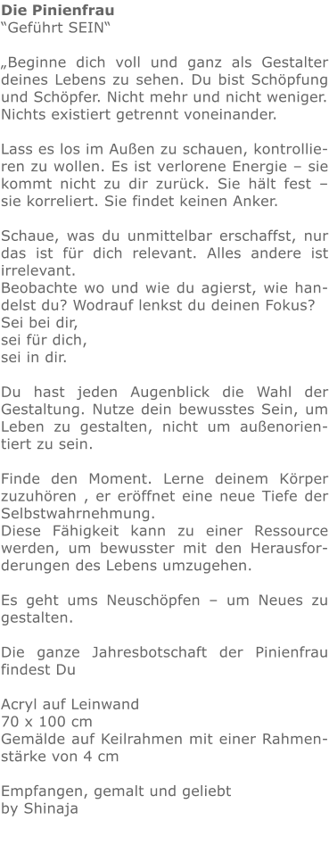 Die Pinienfrau “Geführt SEIN“  „Beginne dich voll und ganz als Gestalter deines Lebens zu sehen. Du bist Schöpfung und Schöpfer. Nicht mehr und nicht weniger. Nichts existiert getrennt voneinander.  Lass es los im Außen zu schauen, kontrollieren zu wollen. Es ist verlorene Energie – sie kommt nicht zu dir zurück. Sie hält fest – sie korreliert. Sie findet keinen Anker.  Schaue, was du unmittelbar erschaffst, nur das ist für dich relevant. Alles andere ist irrelevant. Beobachte wo und wie du agierst, wie handelst du? Wodrauf lenkst du deinen Fokus? Sei bei dir, sei für dich, sei in dir.  Du hast jeden Augenblick die Wahl der Gestaltung. Nutze dein bewusstes Sein, um Leben zu gestalten, nicht um außenorientiert zu sein.  Finde den Moment. Lerne deinem Körper zuzuhören , er eröffnet eine neue Tiefe der Selbstwahrnehmung.  Diese Fähigkeit kann zu einer Ressource werden, um bewusster mit den Herausforderungen des Lebens umzugehen.  Es geht ums Neuschöpfen – um Neues zu gestalten.  Die ganze Jahresbotschaft der Pinienfrau findest Du   Acryl auf Leinwand 70 x 100 cm Gemälde auf Keilrahmen mit einer Rahmenstärke von 4 cm  Empfangen, gemalt und geliebt by Shinaja