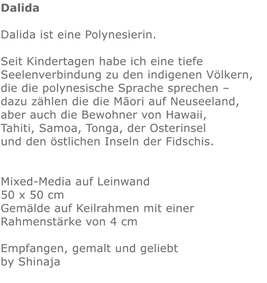 Dalida  Dalida ist eine Polynesierin.  Seit Kindertagen habe ich eine tiefe Seelenverbindung zu den indigenen Völkern, die die polynesische Sprache sprechen –  dazu zählen die die Māori auf Neuseeland, aber auch die Bewohner von Hawaii,  Tahiti, Samoa, Tonga, der Osterinsel  und den östlichen Inseln der Fidschis.   Mixed-Media auf Leinwand 50 x 50 cm Gemälde auf Keilrahmen mit einer Rahmenstärke von 4 cm  Empfangen, gemalt und geliebt by Shinaja