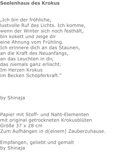 Seelenhaus des Krokus   „Ich bin der fröhliche, lustvolle Ruf des Lichts. Ich komme, wenn der Winter sich noch festhält,            bin kokett und zeige dir eine Ahnung vom Frühling. Ich erinnere dich an das Staunen, an die Kraft des Neuanfangs, an das Leuchten in dir, das niemals ganz erlischt. Im Herzen Krokus im Becken Schöpferkraft.“    by Shinaja   Papier mit Stoff- und Naht-Elementen mit original getrockneten Krokusblüten Größe 37 x 28 cm  Zum Aufhängen in d(einem) Zauberzuhause.  Empfangen, geliebt und gemalt by Shinaja