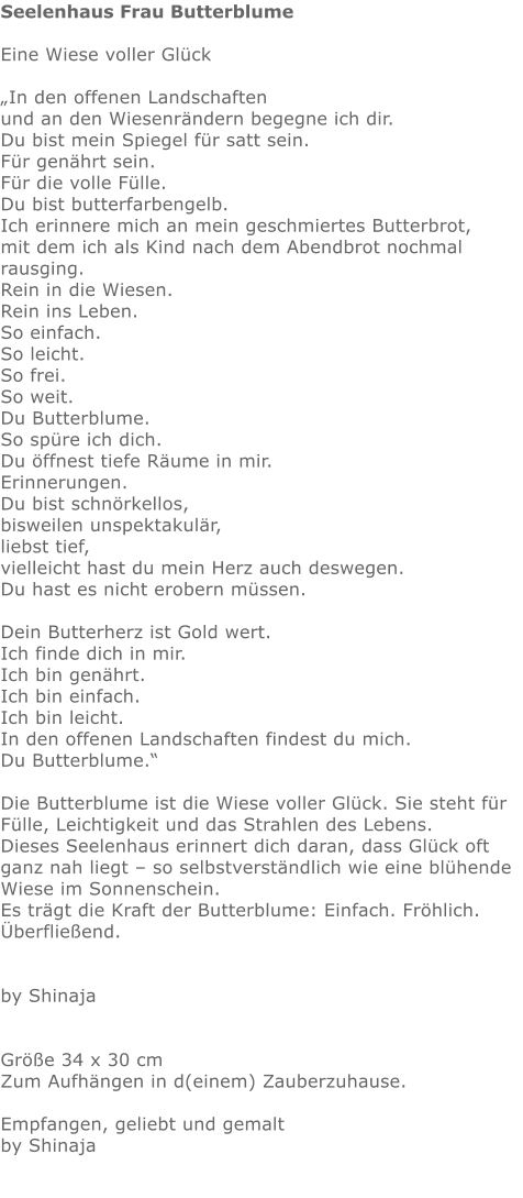 Seelenhaus Frau Butterblume  Eine Wiese voller Glück  „In den offenen Landschaften  und an den Wiesenrändern begegne ich dir.  Du bist mein Spiegel für satt sein.  Für genährt sein.  Für die volle Fülle.  Du bist butterfarbengelb.  Ich erinnere mich an mein geschmiertes Butterbrot,  mit dem ich als Kind nach dem Abendbrot nochmal rausging.  Rein in die Wiesen.  Rein ins Leben.  So einfach.  So leicht.  So frei.  So weit.  Du Butterblume.  So spüre ich dich.  Du öffnest tiefe Räume in mir.  Erinnerungen. Du bist schnörkellos,  bisweilen unspektakulär,  liebst tief,  vielleicht hast du mein Herz auch deswegen. Du hast es nicht erobern müssen.   Dein Butterherz ist Gold wert.  Ich finde dich in mir.  Ich bin genährt.  Ich bin einfach.  Ich bin leicht.  In den offenen Landschaften findest du mich. Du Butterblume.“  Die Butterblume ist die Wiese voller Glück. Sie steht für Fülle, Leichtigkeit und das Strahlen des Lebens. Dieses Seelenhaus erinnert dich daran, dass Glück oft ganz nah liegt – so selbstverständlich wie eine blühende Wiese im Sonnenschein. Es trägt die Kraft der Butterblume: Einfach. Fröhlich. Überfließend.   by Shinaja   Größe 34 x 30 cm Zum Aufhängen in d(einem) Zauberzuhause.  Empfangen, geliebt und gemalt by Shinaja