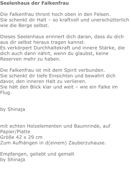 Seelenhaus der Falkenfrau  Die Falkenfrau thront hoch oben in den Felsen.  Sie schenkt dir Halt – so kraftvoll und unerschütterlich wie die Berge selbst.  Dieses Seelenhaus erinnert dich daran, dass du dich aus dir selbst heraus tragen kannst.  Es verkörpert Durchhaltekraft und innere Stärke, die dich auch dann nährt, wenn du glaubst, keine Reserven mehr zu haben.  Die Falkenfrau ist mit dem Spirit verbunden.  Sie schenkt dir tiefe Einsichten und bewahrt dich davor, den inneren Halt zu verlieren.  Sie hält den Blick klar und weit – wie ein Falke im Flug.   by Shinaja   mit echten Holzelementen und Baumrinde, auf Papier/Platte Größe 42 x 29 cm Zum Aufhängen in d(einem) Zauberzuhause.  Empfangen, geliebt und gemalt by Shinaja