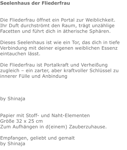 Seelenhaus der Fliederfrau   Die Fliederfrau öffnet ein Portal zur Weiblichkeit.  Ihr Duft durchströmt den Raum, trägt unzählige Facetten und führt dich in ätherische Sphären.  Dieses Seelenhaus ist wie ein Tor, das dich in tiefe Verbindung mit deiner eigenen weiblichen Essenz eintauchen lässt.  Die Fliederfrau ist Portalkraft und Verheißung zugleich – ein zarter, aber kraftvoller Schlüssel zu innerer Fülle und Anbindung    by Shinaja   Papier mit Stoff- und Naht-Elementen Größe 32 x 25 cm Zum Aufhängen in d(einem) Zauberzuhause.  Empfangen, geliebt und gemalt by Shinaja