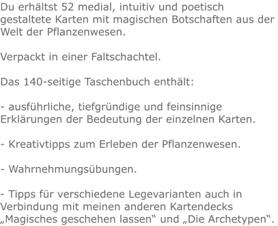 Du erhältst 52 medial, intuitiv und poetisch gestaltete Karten mit magischen Botschaften aus der Welt der Pflanzenwesen.  Verpackt in einer Faltschachtel.  Das 140-seitige Taschenbuch enthält:  - ausführliche, tiefgründige und feinsinnige Erklärungen der Bedeutung der einzelnen Karten.  - Kreativtipps zum Erleben der Pflanzenwesen.  - Wahrnehmungsübungen.  - Tipps für verschiedene Legevarianten auch in Verbindung mit meinen anderen Kartendecks „Magisches geschehen lassen“ und „Die Archetypen“.