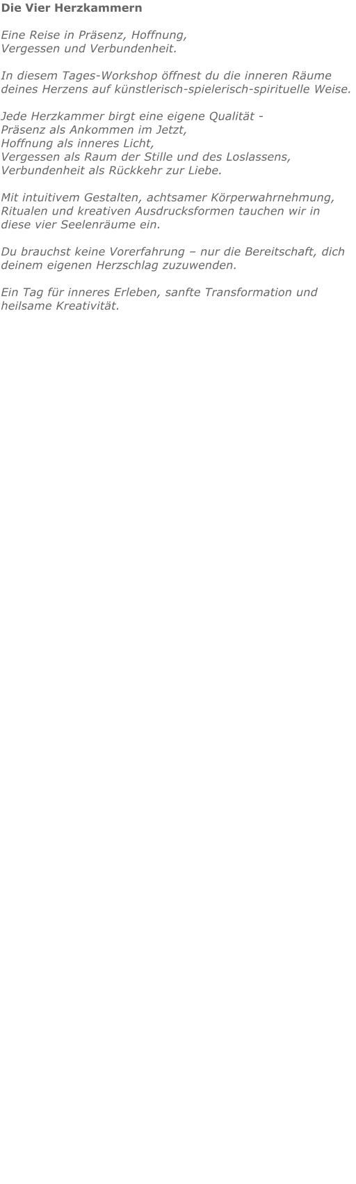 Die Vier Herzkammern  Eine Reise in Präsenz, Hoffnung, Vergessen und Verbundenheit.  In diesem Tages-Workshop öffnest du die inneren Räume deines Herzens auf künstlerisch-spielerisch-spirituelle Weise.   Jede Herzkammer birgt eine eigene Qualität - Präsenz als Ankommen im Jetzt, Hoffnung als inneres Licht, Vergessen als Raum der Stille und des Loslassens, Verbundenheit als Rückkehr zur Liebe.  Mit intuitivem Gestalten, achtsamer Körperwahrnehmung, Ritualen und kreativen Ausdrucksformen tauchen wir in diese vier Seelenräume ein.  Du brauchst keine Vorerfahrung – nur die Bereitschaft, dich deinem eigenen Herzschlag zuzuwenden.  Ein Tag für inneres Erleben, sanfte Transformation und heilsame Kreativität.