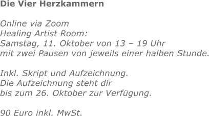 Die Vier Herzkammern  Online via Zoom Healing Artist Room:  Samstag, 11. Oktober von 13 – 19 Uhr mit zwei Pausen von jeweils einer halben Stunde.  Inkl. Skript und Aufzeichnung.  Die Aufzeichnung steht dir bis zum 26. Oktober zur Verfügung.  90 Euro inkl. MwSt. 