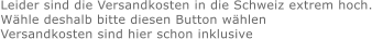 Leider sind die Versandkosten in die Schweiz extrem hoch. Wähle deshalb bitte diesen Button wählen Versandkosten sind hier schon inklusive