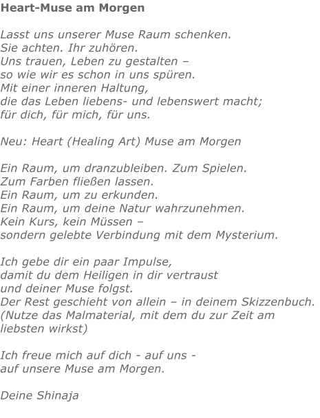 Heart-Muse am Morgen  Lasst uns unserer Muse Raum schenken. Sie achten. Ihr zuhören. Uns trauen, Leben zu gestalten – so wie wir es schon in uns spüren. Mit einer inneren Haltung, die das Leben liebens- und lebenswert macht;  für dich, für mich, für uns.  Neu: Heart (Healing Art) Muse am Morgen  Ein Raum, um dranzubleiben. Zum Spielen.  Zum Farben fließen lassen.  Ein Raum, um zu erkunden. Ein Raum, um deine Natur wahrzunehmen. Kein Kurs, kein Müssen – sondern gelebte Verbindung mit dem Mysterium.  Ich gebe dir ein paar Impulse, damit du dem Heiligen in dir vertraust und deiner Muse folgst. Der Rest geschieht von allein – in deinem Skizzenbuch. (Nutze das Malmaterial, mit dem du zur Zeit am liebsten wirkst)  Ich freue mich auf dich - auf uns - auf unsere Muse am Morgen.  Deine Shinaja