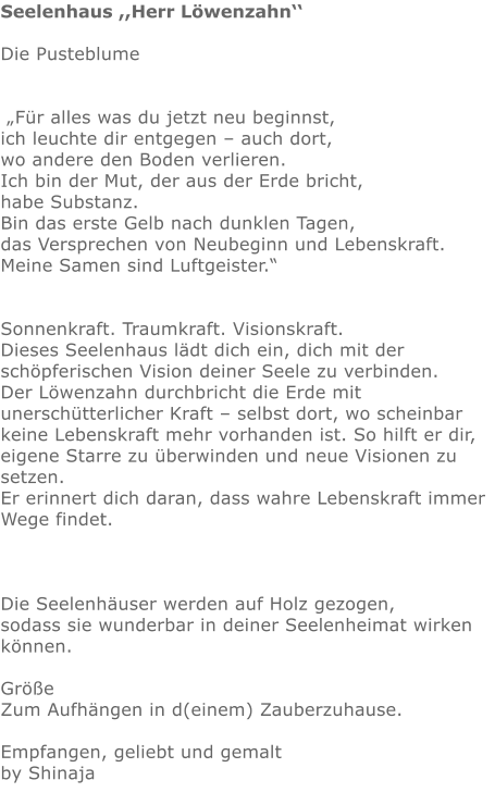 Seelenhaus ,,Herr Löwenzahn‘‘  Die Pusteblume     „Für alles was du jetzt neu beginnst,  ich leuchte dir entgegen – auch dort, wo andere den Boden verlieren.  Ich bin der Mut, der aus der Erde bricht,      habe Substanz.  Bin das erste Gelb nach dunklen Tagen, das Versprechen von Neubeginn und Lebenskraft. Meine Samen sind Luftgeister.“   Sonnenkraft. Traumkraft. Visionskraft. Dieses Seelenhaus lädt dich ein, dich mit der schöpferischen Vision deiner Seele zu verbinden. Der Löwenzahn durchbricht die Erde mit unerschütterlicher Kraft – selbst dort, wo scheinbar keine Lebenskraft mehr vorhanden ist. So hilft er dir, eigene Starre zu überwinden und neue Visionen zu setzen. Er erinnert dich daran, dass wahre Lebenskraft immer Wege findet.    Die Seelenhäuser werden auf Holz gezogen,  sodass sie wunderbar in deiner Seelenheimat wirken können.  Größe   Zum Aufhängen in d(einem) Zauberzuhause.  Empfangen, geliebt und gemalt by Shinaja
