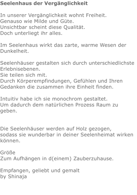 Seelenhaus der Vergänglichkeit  In unserer Vergänglichkeit wohnt Freiheit. Genauso wie Milde und Güte. Unsichtbar scheint diese Qualität. Doch unterliegt ihr alles.  Im Seelenhaus wirkt das zarte, warme Wesen der Dunkelheit.  Seelenhäuser gestalten sich durch unterschiedlichste Erlebnisebenen. Sie teilen sich mit. Durch Körperempfindungen, Gefühlen und Ihren Gedanken die zusammen ihre Einheit finden.  Intuitiv habe ich sie monochrom gestaltet. Um dadurch dem natürlichen Prozess Raum zu geben.   Die Seelenhäuser werden auf Holz gezogen,  sodass sie wunderbar in deiner Seelenheimat wirken können.  Größe   Zum Aufhängen in d(einem) Zauberzuhause.  Empfangen, geliebt und gemalt by Shinaja