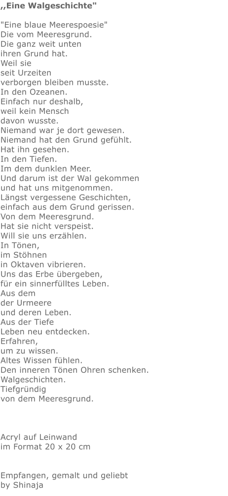 ,,Eine Walgeschichte"  "Eine blaue Meerespoesie" Die vom Meeresgrund. Die ganz weit unten ihren Grund hat. Weil sie  seit Urzeiten  verborgen bleiben musste. In den Ozeanen. Einfach nur deshalb, weil kein Mensch davon wusste. Niemand war je dort gewesen. Niemand hat den Grund gefühlt. Hat ihn gesehen. In den Tiefen. Im dem dunklen Meer. Und darum ist der Wal gekommen und hat uns mitgenommen. Längst vergessene Geschichten, einfach aus dem Grund gerissen. Von dem Meeresgrund. Hat sie nicht verspeist. Will sie uns erzählen.  In Tönen, im Stöhnen in Oktaven vibrieren. Uns das Erbe übergeben, für ein sinnerfülltes Leben. Aus dem  der Urmeere und deren Leben. Aus der Tiefe  Leben neu entdecken. Erfahren, um zu wissen. Altes Wissen fühlen. Den inneren Tönen Ohren schenken. Walgeschichten. Tiefgründig von dem Meeresgrund.    Acryl auf Leinwand im Format 20 x 20 cm   Empfangen, gemalt und geliebt by Shinaja