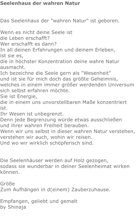 Seelenhaus der wahren Natur   Das Seelenhaus der "wahren Natur" ist geboren.   Wenn es nicht deine Seele ist die Leben erschafft?  Wer erschafft es dann?  In all deinen Erfahrungen und deinem Erleben,  ist sie es,  die in höchster Konzentration deine wahre Natur ausmacht.  Ich bezeichne die Seele gern als "Wesenheit" und ist sie für mich doch das größte Geheimnis,  welches in einem immer größer werdenden Universum sich selbst erfahren möchte.  Sie ist Energie,  die in einem uns unvorstellbaren Maße konzentriert ist.  Ihr Wesen ist unbegrenzt.  Denn jede Begrenzung würde etwas ausschließen  und ihrer wahren Freiheit berauben.  Wenn wir uns selbst in dieser wahren Natur verstehen,  verstehen wir auch, wohin wir reisen. Und wo wir wirklich schöpferisch sind.    Die Seelenhäuser werden auf Holz gezogen,  sodass sie wunderbar in deiner Seelenheimat wirken können.  Größe  Zum Aufhängen in d(einem) Zauberzuhause.  Empfangen, geliebt und gemalt by Shinaja