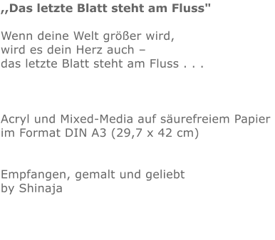 ,,Das letzte Blatt steht am Fluss"  Wenn deine Welt größer wird,  wird es dein Herz auch –  das letzte Blatt steht am Fluss . . .    Acryl und Mixed-Media auf säurefreiem Papier  im Format DIN A3 (29,7 x 42 cm)   Empfangen, gemalt und geliebt by Shinaja