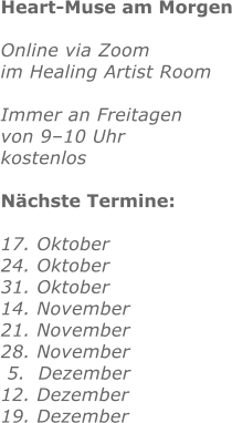 Heart-Muse am Morgen  Online via Zoom im Healing Artist Room  Immer an Freitagen von 9–10 Uhr  kostenlos  Nächste Termine:  17. Oktober  24. Oktober 31. Oktober 14. November 21. November 28. November  5.  Dezember 12. Dezember 19. Dezember