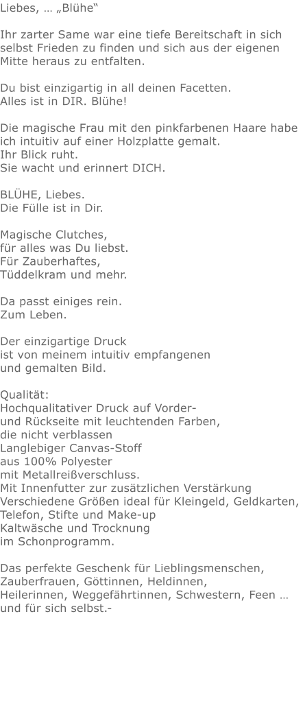 Liebes, … „Blühe“  Ihr zarter Same war eine tiefe Bereitschaft in sich selbst Frieden zu finden und sich aus der eigenen Mitte heraus zu entfalten. Du bist einzigartig in all deinen Facetten.  Alles ist in DIR. Blühe!   Die magische Frau mit den pinkfarbenen Haare habe ich intuitiv auf einer Holzplatte gemalt.  Ihr Blick ruht.  Sie wacht und erinnert DICH.  BLÜHE, Liebes. Die Fülle ist in Dir.  Magische Clutches, für alles was Du liebst.Für Zauberhaftes,Tüddelkram und mehr. Da passt einiges rein.Zum Leben.Der einzigartige Druck ist von meinem intuitiv empfangenen und gemalten Bild.Qualität: Hochqualitativer Druck auf Vorder- und Rückseite mit leuchtenden Farben, die nicht verblassen Langlebiger Canvas-Stoff aus 100% Polyester mit Metallreißverschluss. Mit Innenfutter zur zusätzlichen Verstärkung Verschiedene Größen ideal für Kleingeld, Geldkarten, Telefon, Stifte und Make-up Kaltwäsche und Trocknung im Schonprogramm. Das perfekte Geschenk für Lieblingsmenschen,  Zauberfrauen, Göttinnen, Heldinnen,Heilerinnen, Weggefährtinnen, Schwestern, Feen … und für sich selbst.- 