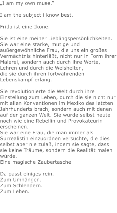 „I am my own muse.“I am the subject i know best.Frida ist eine Ikone.Sie ist eine meiner Lieblingspersönlichkeiten. Sie war eine starke, mutige und außergewöhnliche Frau, die uns ein großes Vermächtnis hinterläßt, nicht nur in Form ihrer Malerei, sondern auch durch ihre Worte, Lehren und durch die Weisheiten, die sie durch ihren fortwährenden Lebenskampf erlang.  Sie revolutionierte die Welt durch ihre Einstellung zum Leben, durch die sie nicht nur mit allen Konventionen im Mexiko des letzten Jahrhunderts brach, sondern auch mit denen auf der ganzen Welt. Sie würde selbst heute noch wie eine Rebellin und Provokateurin erscheinen. Sie war eine Frau, die man immer als Surrealistin einzuordnen versuchte, die dies selbst aber nie zulaß, indem sie sagte, dass sie keine Träume, sondern die Realität malen würde.Eine magische ZaubertascheDa passt einiges rein.Zum Umhängen.Zum Schlendern.Zum Leben.