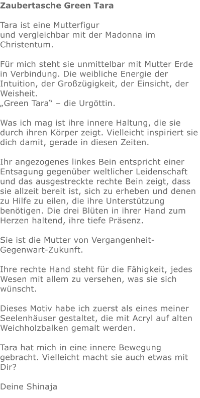 Zaubertasche Green Tara  Tara ist eine Mutterfigur  und vergleichbar mit der Madonna im Christentum.  Für mich steht sie unmittelbar mit Mutter Erde in Verbindung. Die weibliche Energie der Intuition, der Großzügigkeit, der Einsicht, der Weisheit.  „Green Tara“ – die Urgöttin.  Was ich mag ist ihre innere Haltung, die sie durch ihren Körper zeigt. Vielleicht inspiriert sie dich damit, gerade in diesen Zeiten.  Ihr angezogenes linkes Bein entspricht einer Entsagung gegenüber weltlicher Leidenschaft und das ausgestreckte rechte Bein zeigt, dass sie allzeit bereit ist, sich zu erheben und denen zu Hilfe zu eilen, die ihre Unterstützung benötigen. Die drei Blüten in ihrer Hand zum Herzen haltend, ihre tiefe Präsenz.  Sie ist die Mutter von Vergangenheit-Gegenwart-Zukunft.  Ihre rechte Hand steht für die Fähigkeit, jedes Wesen mit allem zu versehen, was sie sich wünscht.   Dieses Motiv habe ich zuerst als eines meiner Seelenhäuser gestaltet, die mit Acryl auf alten Weichholzbalken gemalt werden.  Tara hat mich in eine innere Bewegung gebracht. Vielleicht macht sie auch etwas mit Dir?   Deine Shinaja