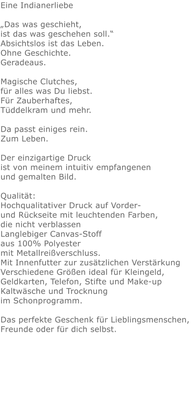 Eine Indianerliebe„Das was geschieht, ist das was geschehen soll.“ Absichtslos ist das Leben. Ohne Geschichte. Geradeaus.  Magische Clutches, für alles was Du liebst.Für Zauberhaftes,Tüddelkram und mehr. Da passt einiges rein.Zum Leben.Der einzigartige Druck ist von meinem intuitiv empfangenen und gemalten Bild.Qualität: Hochqualitativer Druck auf Vorder- und Rückseite mit leuchtenden Farben, die nicht verblassen Langlebiger Canvas-Stoff aus 100% Polyester mit Metallreißverschluss. Mit Innenfutter zur zusätzlichen Verstärkung Verschiedene Größen ideal für Kleingeld, Geldkarten, Telefon, Stifte und Make-up Kaltwäsche und Trocknung im Schonprogramm. Das perfekte Geschenk für Lieblingsmenschen, Freunde oder für dich selbst.  