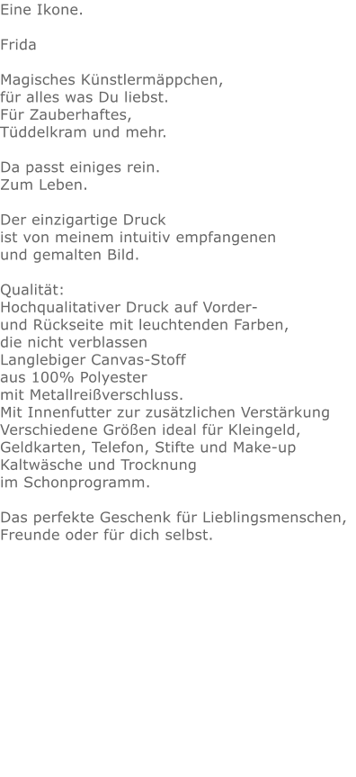Eine Ikone.Frida  Magisches Künstlermäppchen, für alles was Du liebst.Für Zauberhaftes,Tüddelkram und mehr. Da passt einiges rein.Zum Leben.Der einzigartige Druck ist von meinem intuitiv empfangenen und gemalten Bild.Qualität: Hochqualitativer Druck auf Vorder- und Rückseite mit leuchtenden Farben, die nicht verblassen Langlebiger Canvas-Stoff aus 100% Polyester mit Metallreißverschluss. Mit Innenfutter zur zusätzlichen Verstärkung Verschiedene Größen ideal für Kleingeld, Geldkarten, Telefon, Stifte und Make-up Kaltwäsche und Trocknung im Schonprogramm. Das perfekte Geschenk für Lieblingsmenschen, Freunde oder für dich selbst.  