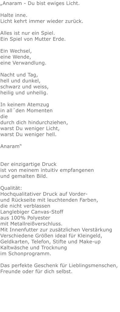 „Anaram - Du bist ewiges Licht. Halte inne.Licht kehrt immer wieder zurück.Alles ist nur ein Spiel.Ein Spiel von Mutter Erde.Ein Wechsel,eine Wende,eine Verwandlung.Nacht und Tag, hell und dunkel, schwarz und weiss, heilig und unheilig. In keinem Atemzug in all´den Momenten die durch dich hindurchziehen, warst Du weniger Licht, warst Du weniger hell. Anaram“ Der einzigartige Druck ist von meinem intuitiv empfangenen und gemalten Bild.Qualität: Hochqualitativer Druck auf Vorder- und Rückseite mit leuchtenden Farben, die nicht verblassen Langlebiger Canvas-Stoff aus 100% Polyester mit Metallreißverschluss. Mit Innenfutter zur zusätzlichen Verstärkung Verschiedene Größen ideal für Kleingeld, Geldkarten, Telefon, Stifte und Make-up Kaltwäsche und Trocknung im Schonprogramm. Das perfekte Geschenk für Lieblingsmenschen, Freunde oder für dich selbst.  