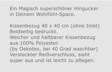 Ein Magisch superschöner Hingucker in Deinem Wohlfühl-Space.Kissenbezug 40 x 40 cm (ohne Inlet) Beidseitig bedruckt.Weicher und haltbarer Kissenbezug aus 100% Polyester. (by Oekotex, bei 40 Grad waschbar)  Versteckter Reißverschluss, sieht super aus und ist leicht zu pflegen.