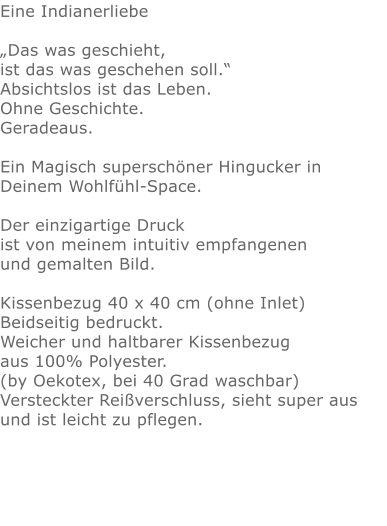 Eine Indianerliebe„Das was geschieht, ist das was geschehen soll.“ Absichtslos ist das Leben. Ohne Geschichte. Geradeaus.Ein Magisch superschöner Hingucker in Deinem Wohlfühl-Space.Der einzigartige Druck ist von meinem intuitiv empfangenen und gemalten Bild.Kissenbezug 40 x 40 cm (ohne Inlet) Beidseitig bedruckt.Weicher und haltbarer Kissenbezug aus 100% Polyester. (by Oekotex, bei 40 Grad waschbar)  Versteckter Reißverschluss, sieht super aus und ist leicht zu pflegen.