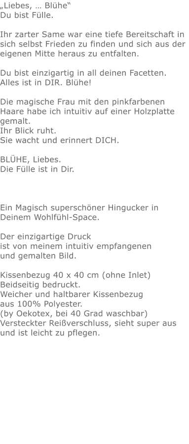 „Liebes, … Blühe“Du bist Fülle. Ihr zarter Same war eine tiefe Bereitschaft in sich selbst Frieden zu finden und sich aus der eigenen Mitte heraus zu entfalten. Du bist einzigartig in all deinen Facetten.  Alles ist in DIR. Blühe!   Die magische Frau mit den pinkfarbenen Haare habe ich intuitiv auf einer Holzplatte gemalt.  Ihr Blick ruht.  Sie wacht und erinnert DICH.  BLÜHE, Liebes. Die Fülle ist in Dir.  Ein Magisch superschöner Hingucker in Deinem Wohlfühl-Space.Der einzigartige Druck ist von meinem intuitiv empfangenen und gemalten Bild.Kissenbezug 40 x 40 cm (ohne Inlet) Beidseitig bedruckt.Weicher und haltbarer Kissenbezug aus 100% Polyester. (by Oekotex, bei 40 Grad waschbar)  Versteckter Reißverschluss, sieht super aus und ist leicht zu pflegen.