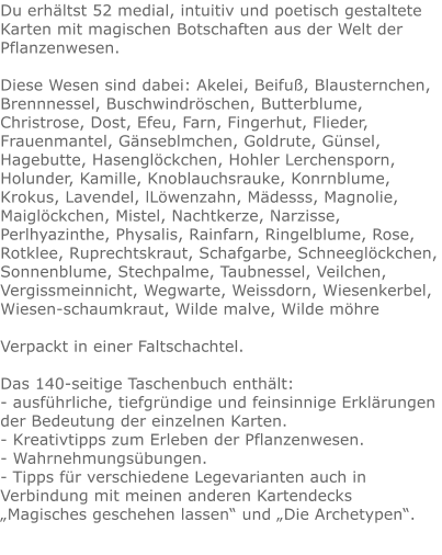 Du erhältst 52 medial, intuitiv und poetisch gestaltete Karten mit magischen Botschaften aus der Welt der Pflanzenwesen.Diese Wesen sind dabei: Akelei, Beifuß, Blausternchen, Brennnessel, Buschwindröschen, Butterblume, Christrose, Dost, Efeu, Farn, Fingerhut, Flieder, Frauenmantel, Gänseblmchen, Goldrute, Günsel, Hagebutte, Hasenglöckchen, Hohler Lerchensporn, Holunder, Kamille, Knoblauchsrauke, Konrnblume, Krokus, Lavendel, lLöwenzahn, Mädesss, Magnolie, Maiglöckchen, Mistel, Nachtkerze, Narzisse, Perlhyazinthe, Physalis, Rainfarn, Ringelblume, Rose, Rotklee, Ruprechtskraut, Schafgarbe, Schneeglöckchen, Sonnenblume, Stechpalme, Taubnessel, Veilchen, Vergissmeinnicht, Wegwarte, Weissdorn, Wiesenkerbel, Wiesen-schaumkraut, Wilde malve, Wilde möhre Verpackt in einer Faltschachtel.  Das 140-seitige Taschenbuch enthält: - ausführliche, tiefgründige und feinsinnige Erklärungen der Bedeutung der einzelnen Karten. - Kreativtipps zum Erleben der Pflanzenwesen. - Wahrnehmungsübungen. - Tipps für verschiedene Legevarianten auch in Verbindung mit meinen anderen Kartendecks „Magisches geschehen lassen“ und „Die Archetypen“.