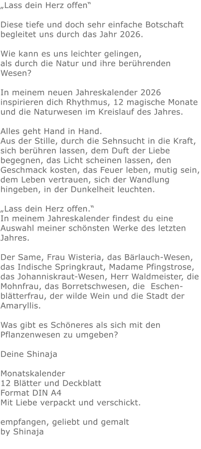 „Lass dein Herz offen“  Diese tiefe und doch sehr einfache Botschaft begleitet uns durch das Jahr 2026.   Wie kann es uns leichter gelingen,als durch die Natur und ihre berührenden Wesen?  In meinem neuen Jahreskalender 2026 inspirieren dich Rhythmus, 12 magische Monate und die Naturwesen im Kreislauf des Jahres. Alles geht Hand in Hand.  Aus der Stille, durch die Sehnsucht in die Kraft, sich berühren lassen, dem Duft der Liebe begegnen, das Licht scheinen lassen, den Geschmack kosten, das Feuer leben, mutig sein, dem Leben vertrauen, sich der Wandlung hingeben, in der Dunkelheit leuchten.  „Lass dein Herz offen.“ In meinem Jahreskalender findest du eine Auswahl meiner schönsten Werke des letzten Jahres.   Der Same, Frau Wisteria, das Bärlauch-Wesen, das Indische Springkraut, Madame Pfingstrose, das Johanniskraut-Wesen, Herr Waldmeister, die Mohnfrau, das Borretschwesen, die  Eschen-blätterfrau, der wilde Wein und die Stadt der Amaryllis.    Was gibt es Schöneres als sich mit den Pflanzenwesen zu umgeben?   Deine Shinaja  Monatskalender 12 Blätter und Deckblatt Format DIN A4 Mit Liebe verpackt und verschickt.  empfangen, geliebt und gemalt by Shinaja  