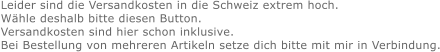Leider sind die Versandkosten in die Schweiz extrem hoch. Wähle deshalb bitte diesen Button. Versandkosten sind hier schon inklusive. Bei Bestellung von mehreren Artikeln setze dich bitte mit mir in Verbindung.