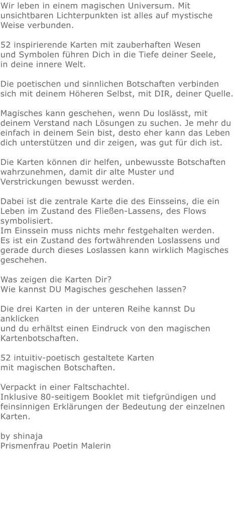 Wir leben in einem magischen Universum. Mit unsichtbaren Lichterpunkten ist alles auf mystische Weise verbunden.  52 inspirierende Karten mit zauberhaften Wesen und Symbolen führen Dich in die Tiefe deiner Seele, in deine innere Welt.  Die poetischen und sinnlichen Botschaften verbinden sich mit deinem Höheren Selbst, mit DIR, deiner Quelle.  Magisches kann geschehen, wenn Du loslässt, mit deinem Verstand nach Lösungen zu suchen. Je mehr du einfach in deinem Sein bist, desto eher kann das Leben dich unterstützen und dir zeigen, was gut für dich ist.  Die Karten können dir helfen, unbewusste Botschaften wahrzunehmen, damit dir alte Muster und Verstrickungen bewusst werden.  Dabei ist die zentrale Karte die des Einsseins, die ein Leben im Zustand des Fließen-Lassens, des Flows symbolisiert. Im Einssein muss nichts mehr festgehalten werden. Es ist ein Zustand des fortwährenden Loslassens und gerade durch dieses Loslassen kann wirklich Magisches geschehen.  Was zeigen die Karten Dir? Wie kannst DU Magisches geschehen lassen?  Die drei Karten in der unteren Reihe kannst Du anklicken und du erhältst einen Eindruck von den magischen Kartenbotschaften.  52 intuitiv-poetisch gestaltete Karten mit magischen Botschaften.  Verpackt in einer Faltschachtel. Inklusive 80-seitigem Booklet mit tiefgründigen und feinsinnigen Erklärungen der Bedeutung der einzelnen Karten.  by shinajaPrismenfrau Poetin Malerin